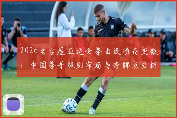 2026名古屋亚运会拳击设项存变数，中国拳手级别布局与夺牌点分析