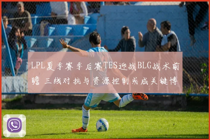 LPL夏季赛季后赛TES迎战BLG战术前瞻 三线对抗与资源控制或成关键博弈点