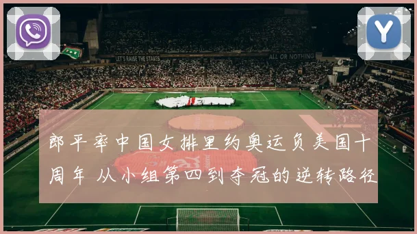 郎平率中国女排里约奥运负美国十周年 从小组第四到夺冠的逆转路径再审视
