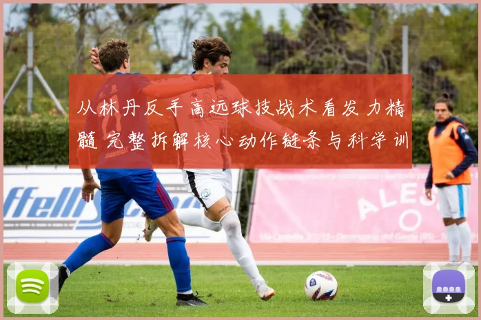 从林丹反手高远球技战术看发力精髓 完整拆解核心动作链条与科学训练法
