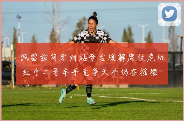 佩雷兹匈牙利站登台缓解席位危机 红牛二号车手竞争天平仍在摇摆