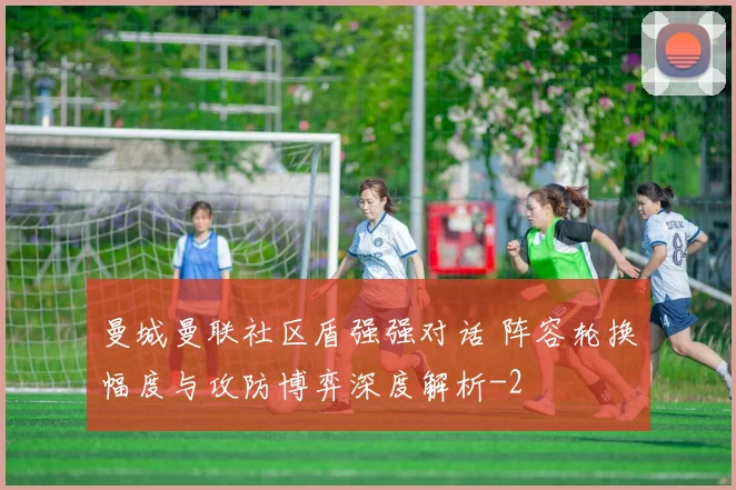 曼城曼联社区盾强强对话 阵容轮换幅度与攻防博弈深度解析