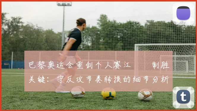 巴黎奥运会重剑个人赛江旻憓制胜关键：守反攻节奏转换的细节分析与训练法则