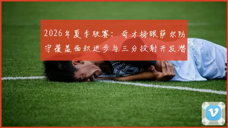 2026年夏季联赛：奇才榜眼萨尔防守覆盖面积进步与三分投射开发潜力深度评估