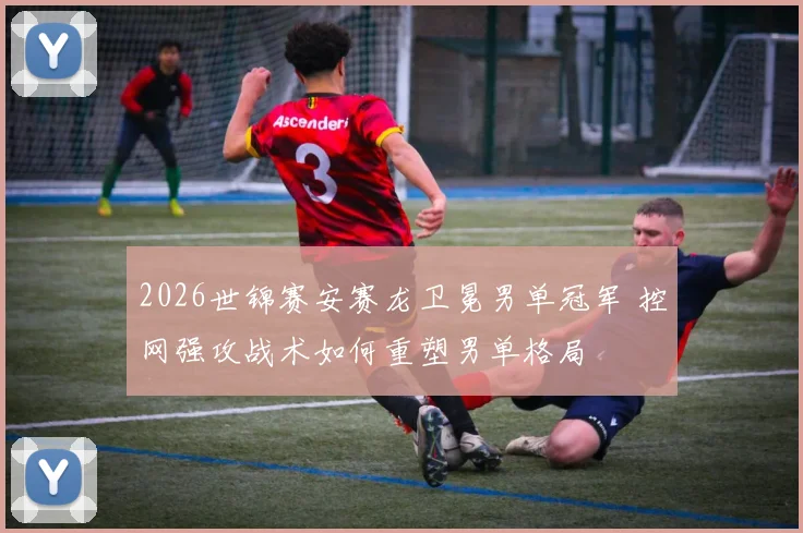 2026世锦赛安赛龙卫冕男单冠军 控网强攻战术如何重塑男单格局