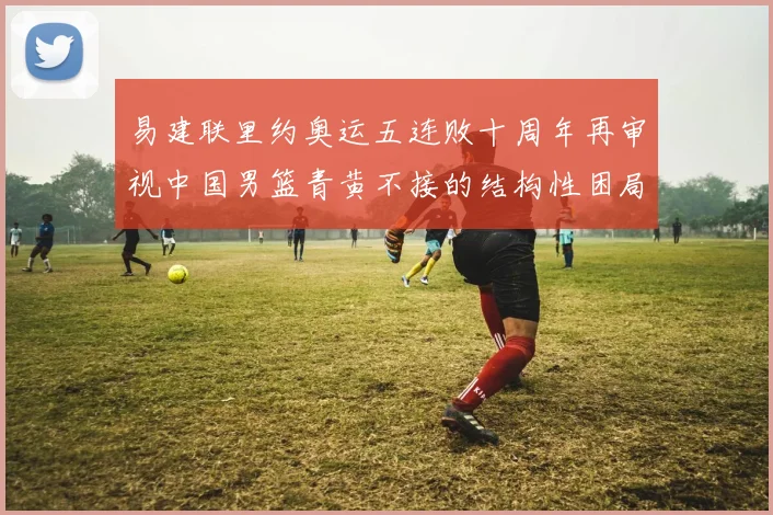易建联里约奥运五连败十周年再审视中国男篮青黄不接的结构性困局
