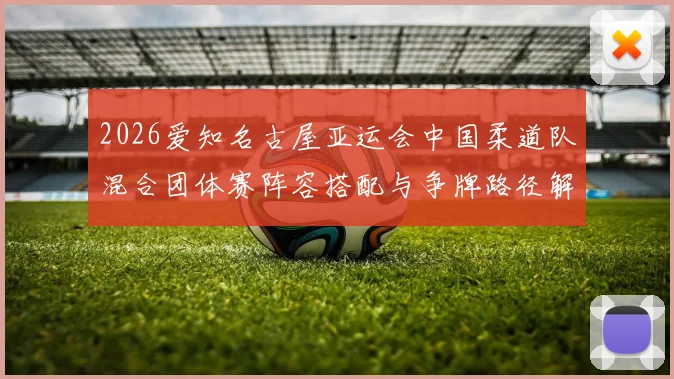 2026爱知名古屋亚运会中国柔道队混合团体赛阵容搭配与争牌路径解析