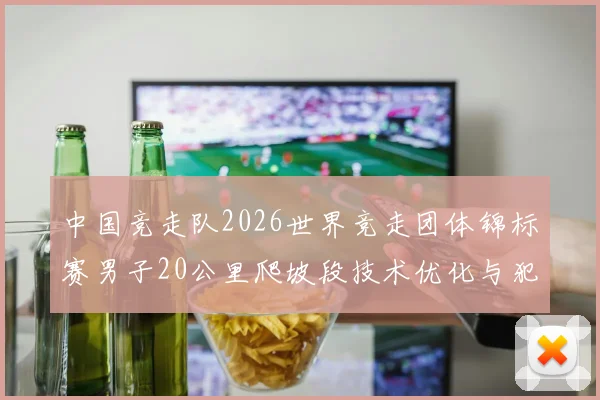 中国竞走队2026世界竞走团体锦标赛男子20公里爬坡段技术优化与犯规风险
