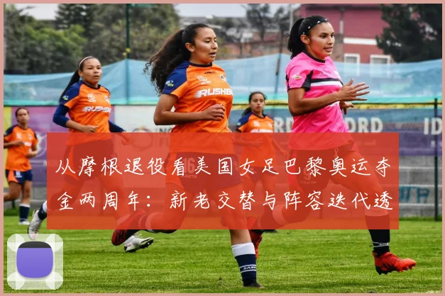 从摩根退役看美国女足巴黎奥运夺金两周年：新老交替与阵容迭代透视