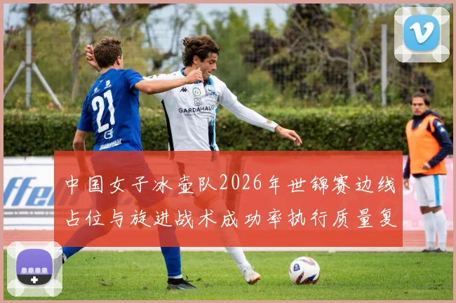 中国女子冰壶队2026年世锦赛边线占位与旋进战术成功率执行质量复盘