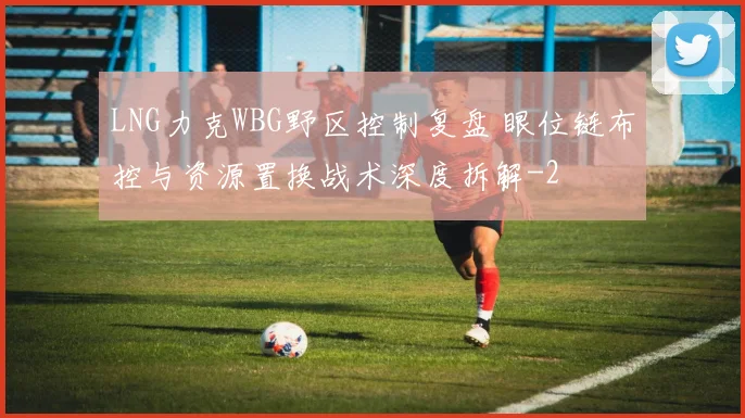 LNG力克WBG野区控制复盘 眼位链布控与资源置换战术深度拆解