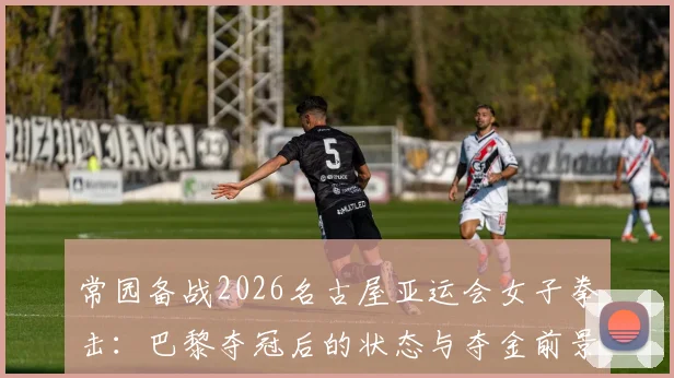 常园备战2026名古屋亚运会女子拳击：巴黎夺冠后的状态与夺金前景分析