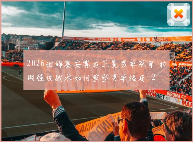 2026世锦赛安赛龙卫冕男单冠军 控网强攻战术如何重塑男单格局