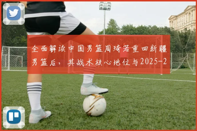 全面解读中国男篮周琦若重回新疆男篮后，其战术核心地位与2025-26赛季数据预测