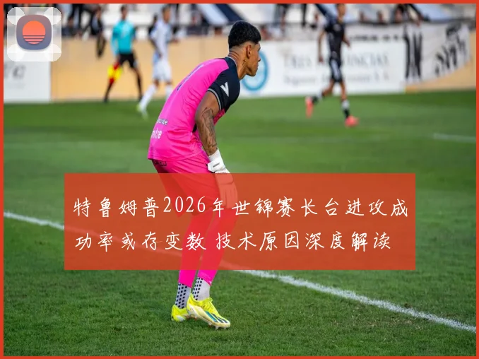 特鲁姆普2026年世锦赛长台进攻成功率或存变数 技术原因深度解读