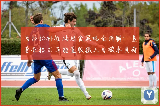 马拉松补给站进食策略全拆解：基普乔格东马能量胶摄入与碳水负荷实战解析