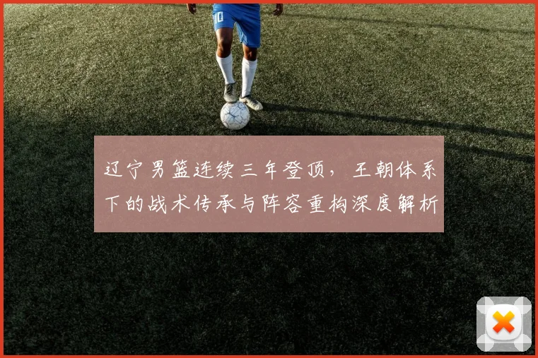 辽宁男篮连续三年登顶，王朝体系下的战术传承与阵容重构深度解析