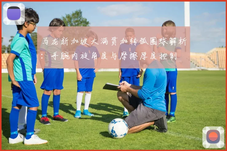 马龙新加坡大满贯加转弧圈球解析：手腕内旋角度与摩擦厚度控制