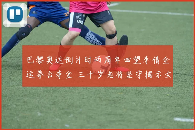 巴黎奥运倒计时两周年回望李倩全运拳击夺金 三十岁老将坚守揭示女子拳击崛起密码