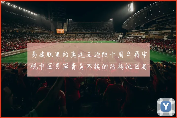易建联里约奥运五连败十周年再审视中国男篮青黄不接的结构性困局
