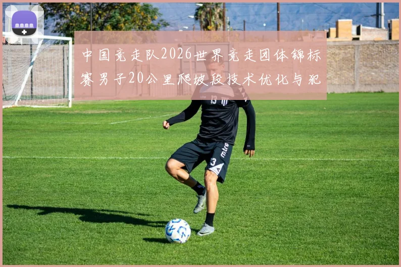 中国竞走队2026世界竞走团体锦标赛男子20公里爬坡段技术优化与犯规风险
