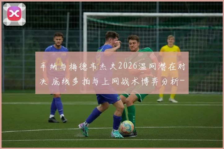 辛纳与梅德韦杰夫2026温网潜在对决 底线多拍与上网战术博弈分析