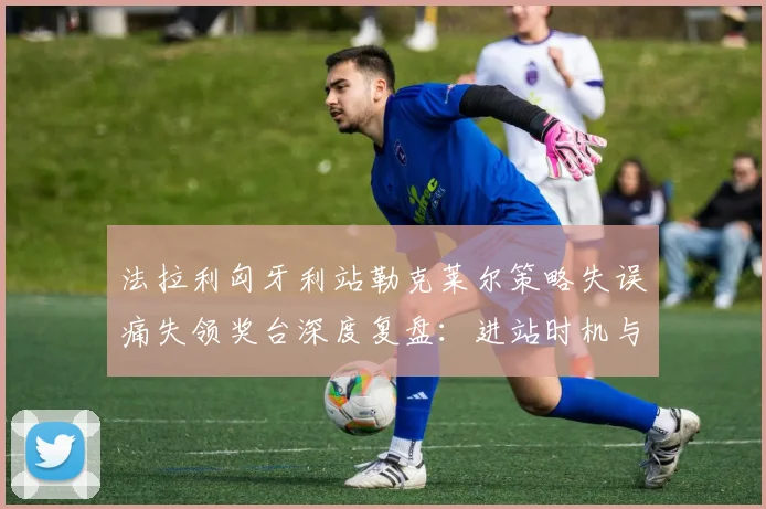 法拉利匈牙利站勒克莱尔策略失误痛失领奖台深度复盘：进站时机与轮胎选择成关键