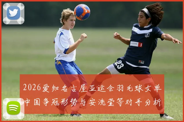 2026爱知名古屋亚运会羽毛球女单中国争冠形势与安洗莹等对手分析