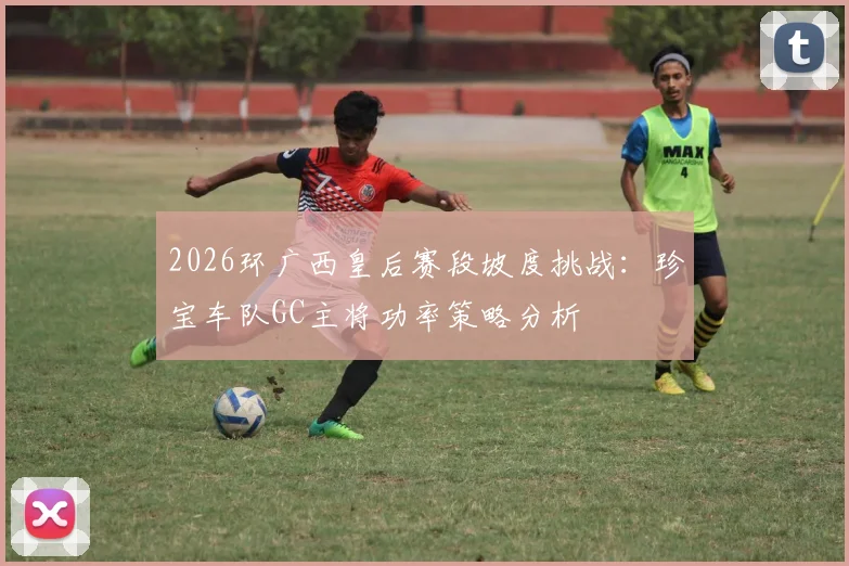 2026环广西皇后赛段坡度挑战：珍宝车队GC主将功率策略分析