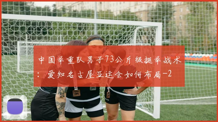 中国举重队男子73公斤级挺举战术：爱知名古屋亚运会如何布局