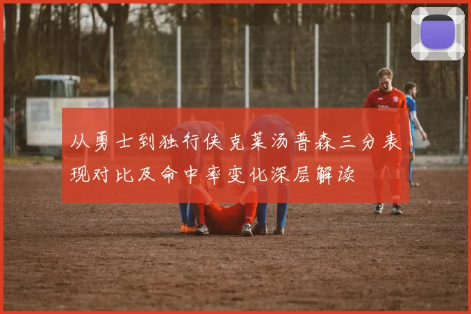 从勇士到独行侠克莱汤普森三分表现对比及命中率变化深层解读