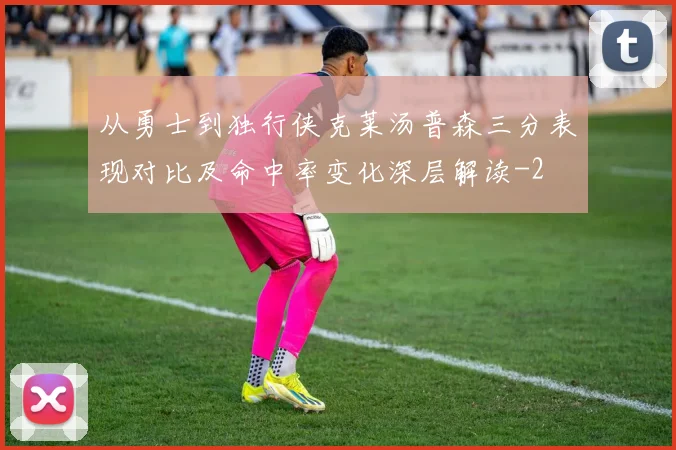 从勇士到独行侠克莱汤普森三分表现对比及命中率变化深层解读