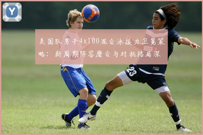 美国队男子4x100混合泳接力卫冕策略:新周期阵容磨合与对抗格局深度解读