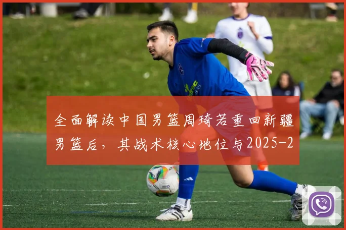 全面解读中国男篮周琦若重回新疆男篮后，其战术核心地位与2025-26赛季数据预测