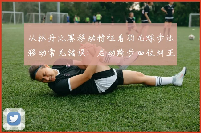 从林丹比赛移动特征看羽毛球步法移动常见错误：启动跨步回位纠正分析