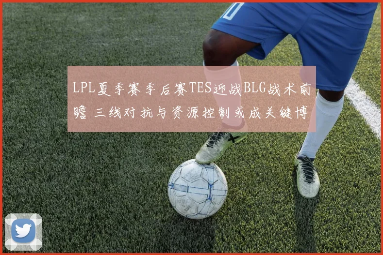 LPL夏季赛季后赛TES迎战BLG战术前瞻 三线对抗与资源控制或成关键博弈点