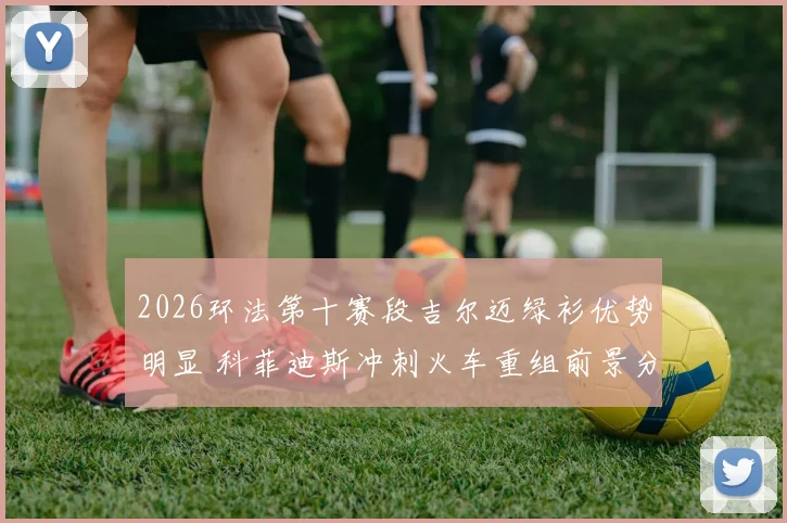 2026环法第十赛段吉尔迈绿衫优势明显 科菲迪斯冲刺火车重组前景分析
