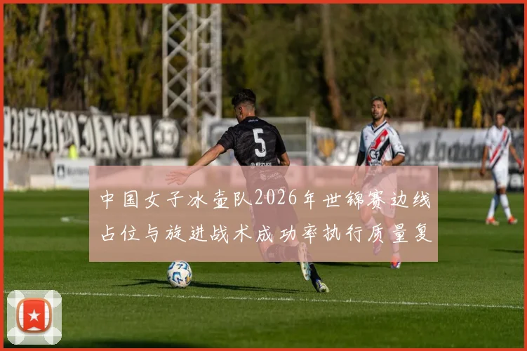 中国女子冰壶队2026年世锦赛边线占位与旋进战术成功率执行质量复盘