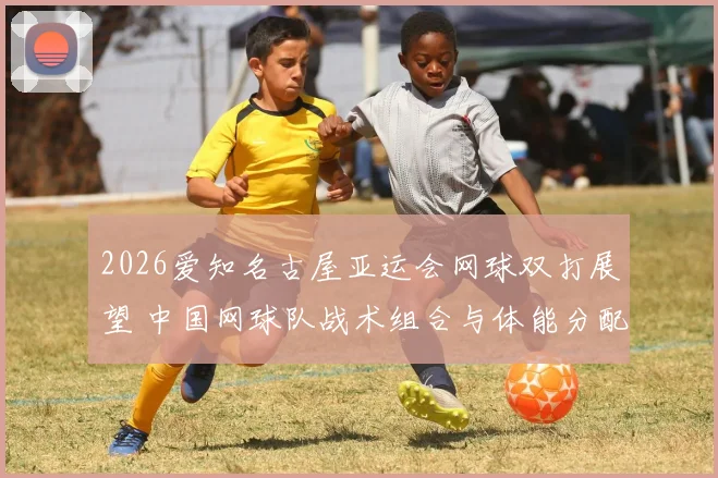 2026爱知名古屋亚运会网球双打展望 中国网球队战术组合与体能分配分析