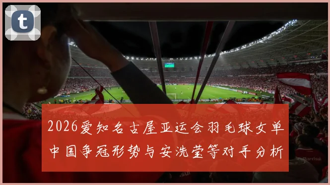 2026爱知名古屋亚运会羽毛球女单中国争冠形势与安洗莹等对手分析
