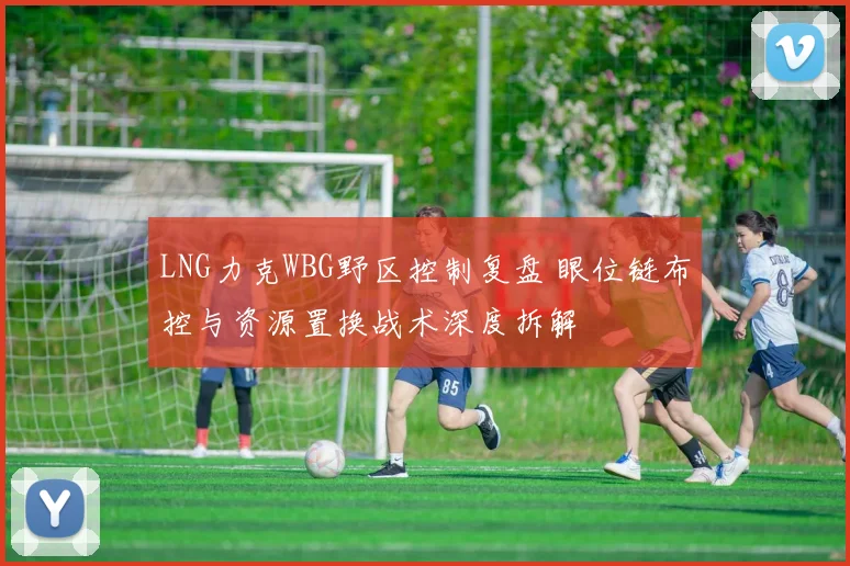 LNG力克WBG野区控制复盘 眼位链布控与资源置换战术深度拆解