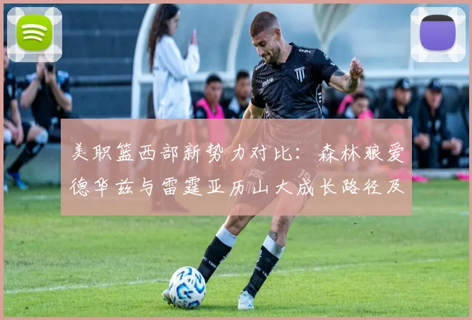 美职篮西部新势力对比:森林狼爱德华兹与雷霆亚历山大成长路径及赛季前景解析