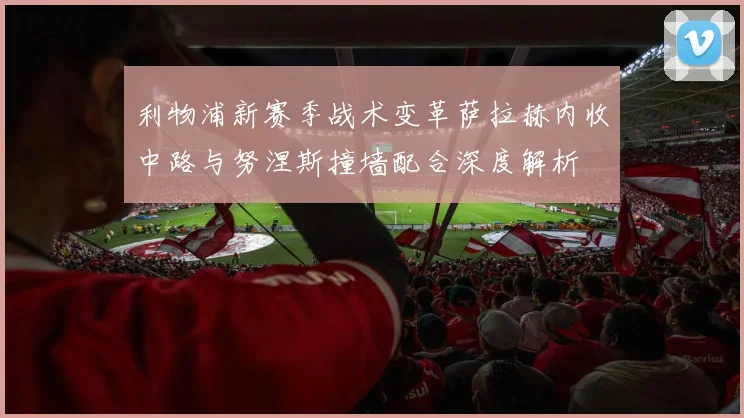 利物浦新赛季战术变革萨拉赫内收中路与努涅斯撞墙配合深度解析
