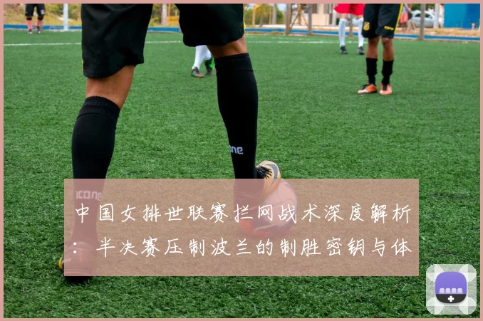 中国女排世联赛拦网战术深度解析：半决赛压制波兰的制胜密钥与体系升级路径