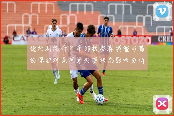 德约科维奇辛辛那提参赛调整与膝伤保护对美网系列赛状态影响分析