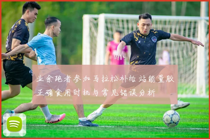 业余跑者参加马拉松补给站能量胶正确食用时机与常见错误分析