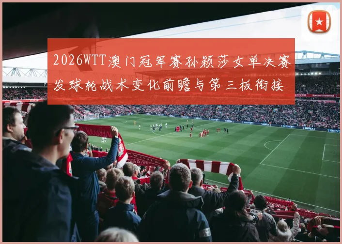2026WTT澳门冠军赛孙颖莎女单决赛发球轮战术变化前瞻与第三板衔接分析