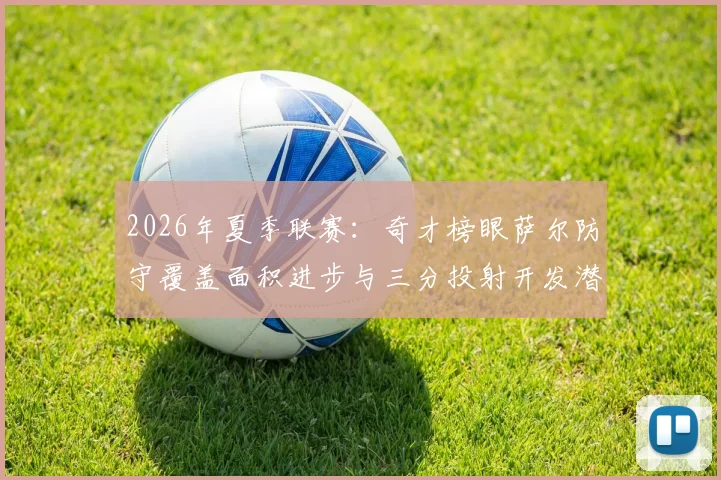 2026年夏季联赛:奇才榜眼萨尔防守覆盖面积进步与三分投射开发潜力深度评估