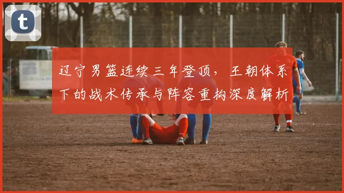 辽宁男篮连续三年登顶，王朝体系下的战术传承与阵容重构深度解析