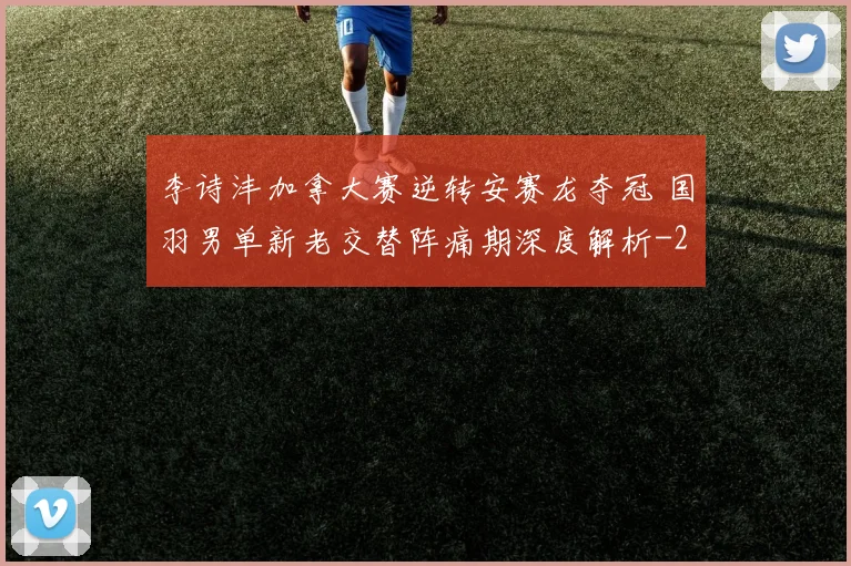 李诗沣加拿大赛逆转安赛龙夺冠 国羽男单新老交替阵痛期深度解析